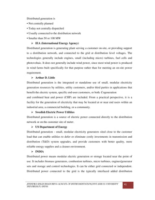 JITENDRA SINGH BHADORIYA-SCHOOL OF INSTRUMENTATION,DEVI AHILYA UNIVERSITY
INDORE(M.P.) INDIA
41
Distributed generation is
• Not centrally planned
• Today not centrally dispatched
• Usually connected to the distribution network
• Smaller than 50 or 100 MW
IEA (International Energy Agency)
Distributed generation is generating plant serving a customer on-site, or providing support
to a distribution network, and connected to the grid at distribution level voltages. The
technologies generally include engines, small (including micro) turbines, fuel cells and
photovoltaic. It does not generally include wind power, since most wind power is produced
in wind farms built specifically for that purpose rather than for meeting an on-site power
requirement.
Arthur D. Little
Distributed generation is the integrated or standalone use of small, modular electricity
generation resources by utilities, utility customers, and/or third parties in applications that
benefit the electric system, specific end-user customers, or both. Cogeneration
and combined heat and power (CHP) are included. From a practical perspective, it is a
facility for the generation of electricity that may be located at or near end users within an
industrial area, a commercial building, or a community.
Swedish Electric Power Utilities
Distributed generation is a source of electric power connected directly to the distribution
network or on the customer site of meter.
US Department of Energy
Distributed generation - small, modular electricity generators sited close to the customer
load that can enable utilities to defer or eliminate costly investments in transmission and
distribution (T&D) system upgrades, and provide customers with better quality, more
reliable energy supplies and a cleaner environment.
INDIA
Distributed power means modular electric generation or storage located near the point of
use. It includes biomass generators, combustion turbines, micro turbines, engines/generator
sets and storage and control technologies. It can be either grid connected or independent.
Distributed power connected to the grid is the typically interfaced added distribution
 
