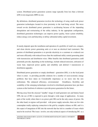 JITENDRA SINGH BHADORIYA-SCHOOL OF INSTRUMENTATION,DEVI AHILYA UNIVERSITY
INDORE(M.P.) INDIA
42
system. Distributed power generation systems range typically from less than a kilowatt
(kW) to ten megawatts (MW) in size.
By definitions, distributed generation involves the technology of using small-scale power
generation technologies located in close proximity to the load being served. The move
toward on-site distributed power generation is accelerating because of the impending
deregulation and restructuring of the utility industry. In the appropriate configuration,
distributed generation technologies can improve power quality, boost system reliability,
reduce energy costs and help delay or defray substantial utility capital investment.
It mainly depends upon the installation and operation of a portfolio of small size, compact,
and clean electric power generating units at or near an electrical load (customer). The
premise of distributed generation is to provide electricity to a customer at a reduced cost
and more efficiently with reduced losses than the traditional utility central generating plant
with transmission and distribution wires. Other benefits that distributed generation could
potentially provide, depending on the technology, include reduced emissions, utilization of
waste heat, improved power quality and reliability and deferral f transmission or
distribution upgrades.
Distributed power generation or simply distributed - generation (DG), is in the focal point
when it comes to providing possible solutions for a number of socio-economic energy
problems that have taken on Considerable importance as we move into the new
millennium. The enhanced efficiency, environmental friendliness, flexibility and
scalability of the emerging technologies involved in distributed generation have put these
systems at the forefront of solutions to provide power generation for the future.
Moving away from the classical "standby" image of small generator sets and battery based
UPS, the use of DG is expected to grow through a wide range of applications . In many
parts of the world, where there is no power grid, DG can be the only source of power. On
the other hand, in regions well provided with power supply networks, there are few who
contemplate totally replacing connection to the grid by complete reliance on DG, and it is
this aspect of integration of DG into the network that has led to a number of issues which
need to be resolved. The issues involve, not only technical aspects of introducing DG as a
 