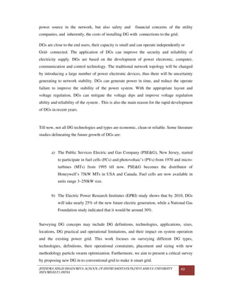 JITENDRA SINGH BHADORIYA-SCHOOL OF INSTRUMENTATION,DEVI AHILYA UNIVERSITY
INDORE(M.P.) INDIA
43
power source in the network, but also safety and financial concerns of the utility
companies, and inherently, the costs of installing DG with connections to the grid.
DGs are close to the end users, their capacity is small and can operate independently or
Grid- connected. The application of DGs can improve the security and reliability of
electricity supply. DGs are based on the development of power electronic, computer,
communication and control technology. The traditional network topology will be changed
by introducing a large number of power electronic devices, thus there will be uncertainty
generating to network stability. DGs can generate power in time, and reduce the operate
failure to improve the stability of the power system. With the appropriate layout and
voltage regulation, DGs can mitigate the voltage dips and improve voltage regulation
ability and reliability of the system . This is also the main reason for the rapid development
of DGs in recent years.
Till now, not all DG technologies and types are economic, clean or reliable. Some literature
studies delineating the future growth of DGs are:
a) The Public Services Electric and Gas Company (PSE&G), New Jersey, started
to participate in fuel cells (FCs) and photovoltaic’s (PVs) from 1970 and micro-
turbines (MTs) from 1995 till now. PSE&G becomes the distributor of
Honeywell’s 75kW MTs in USA and Canada. Fuel cells are now available in
units range 3–250kW size.
b) The Electric Power Research Institutes (EPRI) study shows that by 2010, DGs
will take nearly 25% of the new future electric generation, while a National Gas
Foundation study indicated that it would be around 30%.
Surveying DG concepts may include DG definitions, technologies, applications, sizes,
locations, DG practical and operational limitations, and their impact on system operation
and the existing power grid. This work focuses on surveying different DG types,
technologies, definitions, their operational constraints, placement and sizing with new
methodology particle swarm optimization. Furthermore, we aim to present a critical survey
by proposing new DG in to conventional grid to make it smart grid.
 