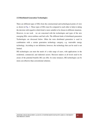 JITENDRA SINGH BHADORIYA-SCHOOL OF INSTRUMENTATION,DEVI AHILYA UNIVERSITY
INDORE(M.P.) INDIA
44
3.2 Distributed Generation Technologies-
There are different types of DGs from the constructional and technological points of view
as shown in Fig. 1. These types of DGs must be compared to each other to help in taking
the decision with regard to which kind is more suitable to be chosen in different situations.
However, in our work we are concerned with the technologies and types of the new
emerging DGs: micro-turbines and fuel cells. The different kinds of distributed generation
Technologies are discussed below. Often the term distributed generation is used in
combination with a certain generation technology category, e.g. renewable energy
technology. According to our definition, however, the technology that can be used is not
limited.
DG technologies can meet the needs of a wide range of users, with applications in the
residential, commercial, and industrial sectors. Decision makers at all levels need to be
aware of the potential benefits DG can offer. In some instances, DG technologies can be
more cost effective than conventional solutions.
 