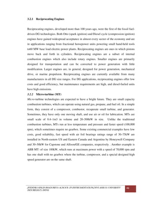 JITENDRA SINGH BHADORIYA-SCHOOL OF INSTRUMENTATION,DEVI AHILYA UNIVERSITY
INDORE(M.P.) INDIA
46
3.2.1 Reciprocating Engines
Reciprocating engines, developed more than 100 years ago, were the first of the fossil fuel-
driven DG technologies. Both Otto (spark ignition) and Diesel cycle (compression ignition)
engines have gained widespread acceptance in almost every sector of the economy and are
in applications ranging from fractional horsepower units powering small hand-held tools
to60 MW base load electric power plants. Reciprocating engines are ones in which pistons
move back and forth in cylinders. Reciprocating engines are a subset of internal
combustion engines which also include rotary engines. Smaller engines are primarily
designed for transportation and can be converted to power generation with little
modification. Larger engines are, in general, designed for power generation, mechanical
drive, or marine propulsion. Reciprocating engines are currently available from many
manufacturers in all DG size ranges. For DG applications, reciprocating engines offer low
costs and good efficiency, but maintenance requirements are high, and diesel-fueled units
have high emissions.
3.2.2 Micro-turbine (MT)
Micro-turbine technologies are expected to have a bright future. They are small capacity
combustion turbines, which can operate using natural gas, propane, and fuel oil. In a simple
form, they consist of a compressor, combustor, recuperate small turbine, and generator.
Sometimes, they have only one moving shaft, and use air or oil for lubrication. MTs are
small scale of 0.4–1m3 in volume and 20–500kW in size. Unlike the traditional
combustion turbines, MTs run at less temperature and pressure and faster speed (100,000
rpm), which sometimes require no gearbox. Some existing commercial examples have low
costs, good reliability, fast speed with air foil bearings ratings range of 30–75kW are
installed in North-eastern US and Eastern Canada and Argentina by Honeywell Company
and 30–50kW for Capstone and Allison/GE companies, respectively . Another example is
ABB MT: of size 100kW, which runs at maximum power with a speed of 70,000 rpm and
has one shaft with no gearbox where the turbine, compressor, and a special designed high
speed generator are on the same shaft.
 