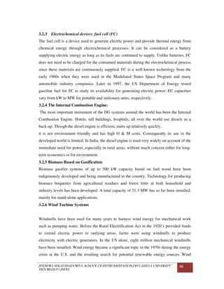 JITENDRA SINGH BHADORIYA-SCHOOL OF INSTRUMENTATION,DEVI AHILYA UNIVERSITY
INDORE(M.P.) INDIA
48
3.2.3 Electrochemical devices: fuel cell (FC)
The fuel cell is a device used to generate electric power and provide thermal energy from
chemical energy through electrochemical processes. It can be considered as a battery
supplying electric energy as long as its fuels are continued to supply. Unlike batteries, FC
does not need to be charged for the consumed materials during the electrochemical process
since these materials are continuously supplied. FC is a well-known technology from the
early 1960s when they were used in the Modulated States Space Program and many
automobile industry companies. Later in 1997, the US Department of Energy tested
gasoline fuel for FC to study its availability for generating electric power. FC capacities
vary from kW to MW for portable and stationary units, respectively.
3.2.4 The Internal Combustion Engine:
The most important instrument of the DG systems around the world has been the Internal
Combustion Engine. Hotels, tall buildings, hospitals, all over the world use diesels as a
back-up. Though the diesel engine is efficient, starts up relatively quickly,
it is not environment friendly and has high O & M costs. Consequently its use in the
developed world is limited. In India, the diesel engine is used very widely on account of the
immediate need for power, especially in rural areas, without much concern either for long-
term economics or for environment.
3.2.5 Biomass Based on Gasification
Biomass gasifier systems of up to 500 kW capacity based on fuel wood have been
indigenously developed and being manufactured in the country. Technology for producing
biomass briquettes from agricultural residues and forest litter at both household and
industry levels has been developed. A total capacity of 51.3 MW has so far been installed,
mainly for stand-alone applications.
3.2.6 Wind Turbine Systems
Windmills have been used for many years to harness wind energy for mechanical work
such as pumping water. Before the Rural Electrification Act in the 1920’s provided funds
to extend electric power to outlying areas, farms were using windmills to produce
electricity with electric generators. In the US alone, eight million mechanical windmills
have been installed. Wind energy became a significant topic in the 1970s during the energy
crisis in the U.S. and the resulting search for potential renewable energy sources. Wind
 