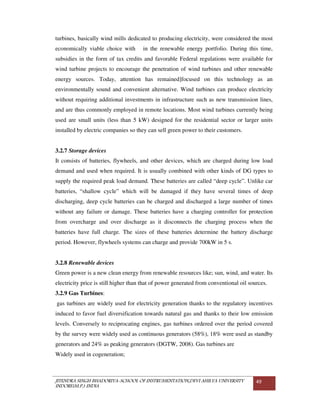 JITENDRA SINGH BHADORIYA-SCHOOL OF INSTRUMENTATION,DEVI AHILYA UNIVERSITY
INDORE(M.P.) INDIA
49
turbines, basically wind mills dedicated to producing electricity, were considered the most
economically viable choice with in the renewable energy portfolio. During this time,
subsidies in the form of tax credits and favorable Federal regulations were available for
wind turbine projects to encourage the penetration of wind turbines and other renewable
energy sources. Today, attention has remained]focused on this technology as an
environmentally sound and convenient alternative. Wind turbines can produce electricity
without requiring additional investments in infrastructure such as new transmission lines,
and are thus commonly employed in remote locations. Most wind turbines currently being
used are small units (less than 5 kW) designed for the residential sector or larger units
installed by electric companies so they can sell green power to their customers.
3.2.7 Storage devices
It consists of batteries, flywheels, and other devices, which are charged during low load
demand and used when required. It is usually combined with other kinds of DG types to
supply the required peak load demand. These batteries are called “deep cycle”. Unlike car
batteries, “shallow cycle” which will be damaged if they have several times of deep
discharging, deep cycle batteries can be charged and discharged a large number of times
without any failure or damage. These batteries have a charging controller for protection
from overcharge and over discharge as it disconnects the charging process when the
batteries have full charge. The sizes of these batteries determine the battery discharge
period. However, flywheels systems can charge and provide 700kW in 5 s.
3.2.8 Renewable devices
Green power is a new clean energy from renewable resources like; sun, wind, and water. Its
electricity price is still higher than that of power generated from conventional oil sources.
3.2.9 Gas Turbines:
gas turbines are widely used for electricity generation thanks to the regulatory incentives
induced to favor fuel diversification towards natural gas and thanks to their low emission
levels. Conversely to reciprocating engines, gas turbines ordered over the period covered
by the survey were widely used as continuous generators (58%), 18% were used as standby
generators and 24% as peaking generators (DGTW, 2008). Gas turbines are
Widely used in cogeneration;
 