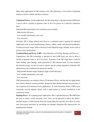 JITENDRA SINGH BHADORIYA-SCHOOL OF INSTRUMENTATION,DEVI AHILYA UNIVERSITY
INDORE(M.P.) INDIA
51
Many other applications for DG solutions exist. The following is a list of those of potential
interest to electric utilities and their customers.
Continuous Power - In this application, the DG technology is operated at least 6,000 hours
a year to allow a facility to generate some or all of its power on a relatively continuous
basis.
Important DG characteristics for continuous power include:
· High electric efficiency,
· Low variable maintenance costs, and
· Low emissions.
Currently, DG is being utilized most often in a continuous power capacity for industrial
Application such as food manufacturing, plastics, rubber, metals and chemical production.
Commercial sector usage, while a fraction of total industrial usage, includes sectors such as
grocery stores and hospitals.
Combined Heat and Power (CHP) - Also referred to as Cooling, Heating, and Power or
Cogeneration, this DG technology is operated at least 6,000 hours per year to allow a
facility to generate some or all of its power. A portion of the DG waste heat is used for
water heating, space heating, steam generation or other thermal needs. In some instances
this thermal energy can also be used to operate special cooling equipment. Important DG
characteristics for combined heat and power include:
· High useable thermal output (leading to high overall efficiency),
· Low variable maintenance costs, and
· Low emissions.
CHP characteristics are similar to those of Continuous Power, and thus the two applications
have almost identical customer profiles, though the high thermal demand necessary here is
not a requisite for Continuous Power applications. As with Continuous Power, CHP is most
commonly used by industry clients, with a small portion of overall installations in the
commercial sector.
Peaking Power - In a peaking power application, DG is operated between 200-3000 hours
per year to reduce overall electricity costs. Units can be operated to reduce the utility’s
demand charges, to defer buying electricity during high-price periods, or to allow for lower
rates from power providers by smoothing site demand. Important DG characteristics for
peaking power include:
 