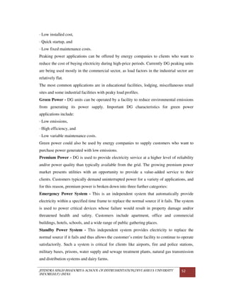 JITENDRA SINGH BHADORIYA-SCHOOL OF INSTRUMENTATION,DEVI AHILYA UNIVERSITY
INDORE(M.P.) INDIA
52
· Low installed cost,
· Quick startup, and
· Low fixed maintenance costs.
Peaking power applications can be offered by energy companies to clients who want to
reduce the cost of buying electricity during high-price periods. Currently DG peaking units
are being used mostly in the commercial sector, as load factors in the industrial sector are
relatively flat.
The most common applications are in educational facilities, lodging, miscellaneous retail
sites and some industrial facilities with peaky load profiles.
Green Power - DG units can be operated by a facility to reduce environmental emissions
from generating its power supply. Important DG characteristics for green power
applications include:
· Low emissions,
· High efficiency, and
· Low variable maintenance costs.
Green power could also be used by energy companies to supply customers who want to
purchase power generated with low emissions.
Premium Power - DG is used to provide electricity service at a higher level of reliability
and/or power quality than typically available from the grid. The growing premium power
market presents utilities with an opportunity to provide a value-added service to their
clients. Customers typically demand uninterrupted power for a variety of applications, and
for this reason, premium power is broken down into three further categories:
Emergency Power System - This is an independent system that automatically provide
electricity within a specified time frame to replace the normal source if it fails. The system
is used to power critical devices whose failure would result in property damage and/or
threatened health and safety. Customers include apartment, office and commercial
buildings, hotels, schools, and a wide range of public gathering places.
Standby Power System - This independent system provides electricity to replace the
normal source if it fails and thus allows the customer’s entire facility to continue to operate
satisfactorily. Such a system is critical for clients like airports, fire and police stations,
military bases, prisons, water supply and sewage treatment plants, natural gas transmission
and distribution systems and dairy farms.
 