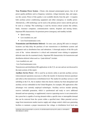 JITENDRA SINGH BHADORIYA-SCHOOL OF INSTRUMENTATION,DEVI AHILYA UNIVERSITY
INDORE(M.P.) INDIA
53
True Premium Power System - Clients who demand uninterrupted power, free of all
power quality problems such as frequency variations, voltage transients, dips, and surges,
use this system. Power of this quality is not available directly from the grid – it requires
both auxiliary power conditioning equipment and either emergency or standby power.
Alternatively, a DG technology can be used as the primary power source and the grid can
be used as a backup. This technology is used by mission critical systems like airlines,
banks, insurance companies, communications stations, hospitals and nursing homes.
Important DG characteristics for premium power (emergency and standby) include:
• Quick startup,
• Low installed cost, and
• Low fixed maintenance costs.
Transmission and Distribution Deferral - In some cases, placing DG units in strategic
locations can help delay the purchase of new transmission or distribution systems and
equipment such as distribution lines and substations. A thorough analysis of the life-cycle
costs of the various alternatives is critical and contractual issues relating to equipment
deferrals must also be examined closely. Important DG characteristics for transmission and
distribution deferral (when used as a “peak deferral”) include:
· Low installed cost, and
· Low fixed maintenance costs.
Transmission and distribution DG applications in the U.S. are rare and are not discussed in
the main sections of this report.
Ancillary Service Power - DG is used by an electric utility to provide ancillary services
(interconnected operations necessary to effect the transfer of electricity between purchaser
and seller) at the transmission or distribution level. The market for ancillary services is still
unfolding in the U.S., but in markets where the electric industry has been deregulated and
ancillary services unbundled (in the United Kingdom, for example), DG applications offer
advantages over currently employed technologies. Ancillary services include spinning
reserves (unloaded generation, which is synchronized and ready to serve additional
demand) and non-spinning, or supplemental, reserves (operating reserve is not connected to
the system but is capable of serving demand within a specific time or interruptible demand
that can be removed from the system within a specified time). Other potential services
range from transmission market reactive supply and voltage control, which uses generating
facilities to maintain a proper transmission line voltage, to distribution level local area
 