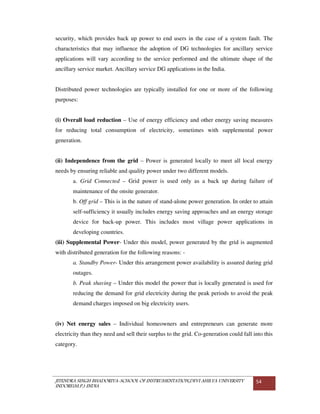 JITENDRA SINGH BHADORIYA-SCHOOL OF INSTRUMENTATION,DEVI AHILYA UNIVERSITY
INDORE(M.P.) INDIA
54
security, which provides back up power to end users in the case of a system fault. The
characteristics that may influence the adoption of DG technologies for ancillary service
applications will vary according to the service performed and the ultimate shape of the
ancillary service market. Ancillary service DG applications in the India.
Distributed power technologies are typically installed for one or more of the following
purposes:
(i) Overall load reduction – Use of energy efficiency and other energy saving measures
for reducing total consumption of electricity, sometimes with supplemental power
generation.
(ii) Independence from the grid – Power is generated locally to meet all local energy
needs by ensuring reliable and quality power under two different models.
a. Grid Connected – Grid power is used only as a back up during failure of
maintenance of the onsite generator.
b. Off grid – This is in the nature of stand-alone power generation. In order to attain
self-sufficiency it usually includes energy saving approaches and an energy storage
device for back-up power. This includes most village power applications in
developing countries.
(iii) Supplemental Power- Under this model, power generated by the grid is augmented
with distributed generation for the following reasons: -
a. Standby Power- Under this arrangement power availability is assured during grid
outages.
b. Peak shaving – Under this model the power that is locally generated is used for
reducing the demand for grid electricity during the peak periods to avoid the peak
demand charges imposed on big electricity users.
(iv) Net energy sales – Individual homeowners and entrepreneurs can generate more
electricity than they need and sell their surplus to the grid. Co-generation could fall into this
category.
 
