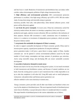 JITENDRA SINGH BHADORIYA-SCHOOL OF INSTRUMENTATION,DEVI AHILYA UNIVERSITY
INDORE(M.P.) INDIA
56
and line losses is small. Reduction of transmission and distribution lines can reduce outlet
corridor, reduce electromagnetic pollution of high voltage transmission lines.
5) High efficiency and environmental protection: DG's environmental protection
performance is excellent, it has high energy efficiency up to 65% to 95%. DG also makes
study of using clean energy and renewable energy to generate
electricity possible. Fuel cells, solar photovoltaic, Solar thermal collectors power, wind
power will be effectively applied.
6) can break the power monopoly: In recent years, China has continuously carried the
electricity market reform, the intent is to introduce competition, lower costs of power
production and supply, optimize resource allocation. DG can contribute to the realization of
these purposes. Because DG investment is small, construction time of installation is
short,so it is conducive to investment of independent power producers, which can realize
the power industry market
7) can promote the sustainable development of China's economy:
In order to support sustainable development of China's economic growth, China need to
increase power capacity, expand power production. If using the traditional
power generation mode, it will pose a great threat to energy supply in China. Another
constraint can not be ignored is serious environmental pollution caused by the large
number of fossil energy consumption and large amounts of greenhouse gas emissions.
Active using renewable energy and developing DG can ensure sustainable economic
development.
8) can achieve load power demand in remote areas:
Remote area load is too far away from the existing power system, it is too much investment
to built transmission and distribution systems; and because of natural conditions are too
harsh, from the existing power system to user's transmission line is fully impossible to set
up or after the completion it will often fail. Using DG mode such as small hydropower,
wind power, solar photovoltaic and biomass power generation is an
effective method to solve users electricity in remote areas .
Energy consumers, power providers and all other state holders are benefited in their own
ways by the adoption of distributed power. The most important benefit of distributed power
stems from its flexibility, it can provide power where it is needed and when it is needed.
The major benefits of distributed power to the various stakeholders are as follows:
 
