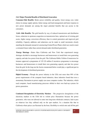 JITENDRA SINGH BHADORIYA-SCHOOL OF INSTRUMENTATION,DEVI AHILYA UNIVERSITY
INDORE(M.P.) INDIA
57
3.4.1 Major Potential Benefits of Distributed Generation
Consumer-Side Benefits: Better power reliability and quality, lower energy cost, wider
choice in energy supply options, better energy and load management and faster response to
new power demands are among the major potential benefits that can accrue to the
consumers.
Grid –Side Benefits: The grid benefits by way of reduced transmission and distribution
losses, reduction in upstream congestion on transmission lines, optimal use of existing grid
assets, higher energy conversion efficiency than in central generation and improved grid
reliability. Capacity additions and reductions can be made in small increments closely
matching the demands instead of constructing Central Power Plants which are sized to meet
a estimated future rather than current demand under distributed generation.
Energy Shortage –States likes California and New York that experienced energy
shortages decided to encourage businesses and homeowners to install their own generating
capacity and take less power from the grid. The California Public Utilities Commission for
instance approved a programme of 125 US million $ incentives programme to encourage
businesses and homeowners to install their own generating capacity and take less power
from the grid. In the long run the factors enumerated below would play a significant part in
the development of distributed generation.
Digital Economy –Though the power industry in the USA met more than 99% of the
power requirements of the computer based industries, these industries found that even a
momentary fluctuation in power supply can cause computer crashes. The industries, which
used computer, based manufacturing processes shifted to their own back-up systems for
power generation.
Continued Deregulation of Electricity Markets – The progressive deregulation of the
electricity markets in the USA led to violent price fluctuations because the power
generators, who were not allowed to enter into long-term wholesale contracts, had to pass
on whatever loss they suffered only on the spot markets. In a situation like that in
California where prices can fluctuate by the hour, flexibility to switch onto and off the grid
 