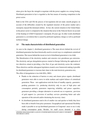 JITENDRA SINGH BHADORIYA-SCHOOL OF INSTRUMENTATION,DEVI AHILYA UNIVERSITY
INDORE(M.P.) INDIA
58
alone gives the buyer the strength to negotiate with the power supplier on a strong footing.
Distributed generation in fact is regarded as the best means of ensuring competition in the
power sector.
Both in the USA and UK the process of de-regulation did not make smooth progress on
account of the difficulties created by the regulated structure of the power market and a
monopoly enjoyed the dominant utilities. In fact, the current situation in the United States
in the power sector is compared to the situation that arose in the Telecom Sector on account
of the breakup of AT&T Corporation’s monopoly 20 years ago. In other words distributed
generation is a revolution that is caused by profound regulatory change as well as profound
technical change.
3.5 The main characteristics of distributed generation
As seen in the chapter-1, distributed generation is The main drivers behind the revival of
distributed generation has been historically used in several ways to complement centralized
generation. The reason behind the recent revival of distributed generation is two-fold:
The liberalization of the electricity markets and concerns over greenhouse gas emissions.
The electricity and gas deregulation process started in Europe following the application of
two directives aimed at providing a free flow of gas and electricity across the continent.
These directives and the subsequent legislation created a new framework making it possible
for distributed generators to increase their share in the total electricity generation mix.
The effect of deregulation is two-fold (IEA, 2002):
• Thanks to the reduction of barriers to entry and clearer prices signals, distributed
generators were able to move in niche markets and exploit failures of centralized
generation. These new applications took the form of standby capacity generators,
peaking generators (i.e. producing electricity only in case of high price and
consumption periods), generators improving reliability and power capacities,
generators providing a cheaper alternative to network use or expansion, provision
of grid support (i.e. provision of ancillary services permitting better and safer
operation of the network and/or shortening the recovery time)
• As distributed generators tend to be of smaller size and quicker to build, they have
been able to benefit from price premiums. Geographical and operational flexibility
made it possible to set up distributed generators in Congested areas or use it only
during consumption peaks. Besides, for small excess demand, it is often
 