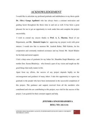 JITENDRA SINGH BHADORIYA-SCHOOL OF INSTRUMENTATION,DEVI AHILYA UNIVERSITY
INDORE(M.P.) INDIA
5
ACKNOWLEDGEMENT
I would like to articulate my profound gratitude and indebtedness to my thesis guide
Dr. (Mrs.) Ganga Agnihotri who has always been a constant motivation and
guiding factor throughout the thesis time in and out as well. It has been a great
pleasure for me to get an opportunity to work under him and complete the project
successfully.
I wish to extend my sincere thanks to Prof. A. L. Sharma, Head of our
Department, and Dr. Ratnesh Gupta for approving my project work with great
interest. I would also like to mention Mr. Aashish Bohre, PhD Scholar, for his
cooperation and constantly rendered assistance and my friend, Mr. Akash Khakre
for his help and moral support.
I feel a deep sense of gratitude for my father Sri. Shambhu Singh Bhadoriya and
mother Smt. Seema Bhadoriya who formed a part of my vision and taught me the
good things that really matter in life.
Apart from my efforts, the success of any project depends highly on the
encouragement and guidance of many others. I take this opportunity to express my
gratitude to the people who have been instrumental in the successful completion of
this project. The guidance and support received from all the members who
contributed and who are contributing to this project, was vital for the success of the
project. I am grateful for their constant support and help.
JITENDRA SINGH BHADORIYA
ROLL NO: (DE/11/10)
 