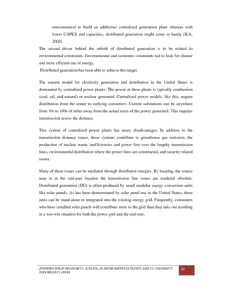 JITENDRA SINGH BHADORIYA-SCHOOL OF INSTRUMENTATION,DEVI AHILYA UNIVERSITY
INDORE(M.P.) INDIA
59
uneconomical to build an additional centralized generation plant whereas with
lower CAPEX and capacities, distributed generation might come in handy (IEA,
2002).
The second driver behind the rebirth of distributed generation is to be related to
environmental constraints. Environmental and economic constraints led to look for cleaner
and more efficient use of energy.
Distributed generation has been able to achieve this target.
The current model for electricity generation and distribution in the United States is
dominated by centralized power plants. The power at these plants is typically combustion
(coal, oil, and natural) or nuclear generated. Centralized power models, like this, require
distribution from the center to outlying consumers. Current substations can be anywhere
from 10s to 100s of miles away from the actual users of the power generated. This requires
transmission across the distance.
This system of centralized power plants has many disadvantages. In addition to the
transmission distance issues, these systems contribute to greenhouse gas emission, the
production of nuclear waste, inefficiencies and power loss over the lengthy transmission
lines, environmental distribution where the power lines are constructed, and security related
issues.
Many of these issues can be mediated through distributed energies. By locating, the source
near or at the end-user location the transmission line issues are rendered obsolete.
Distributed generation (DG) is often produced by small modular energy conversion units
like solar panels. As has been demonstrated by solar panel use in the United States, these
units can be stand-alone or integrated into the existing energy grid. Frequently, consumers
who have installed solar panels will contribute more to the grid than they take out resulting
in a win-win situation for both the power grid and the end-user.
 