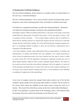 JITENDRA SINGH BHADORIYA-SCHOOL OF INSTRUMENTATION,DEVI AHILYA UNIVERSITY
INDORE(M.P.) INDIA
62
4.1 Background of Artificially Intelligence
The term artificial intelligence denotes behavior of a machine which, if a human behaves in
the same way, is considered intelligent.
The term "Artificial Intelligence" (AI) is used to describe research into human-made systems
that possess some of the essential properties of life. AI includes two-folded research topic.
•AI studies how computational techniques can help when studying biological phenomena
• AI studies how biological techniques can help out with computational problems.
Christopher Langton (1988) has defined artificial life as “the study of man-made systems that
exhibit behaviors characteristic of natural living systems.” In the same paper, he states, “Life
is a property of form, not matter . . .” If we accept Langton’s premise, then we would have to
admit that the similarity between an artificial-life program and life itself may be somewhat
stronger than the usual kind of analogy. We will avoid declaring that computer programs live
that it is unsettlingly difficult sometimes to draw the line between a phenomenon and a
simulation of that phenomenon.
A fact that computers actually cannot differentiate between representations of numbers and
representations of symbols and therefore have the capability to do symbol processing as
easily as they do number processing. In its most common form, this type of system is called
an expert system (ES). The ES originated in laboratories conducting research into ways in
which digital machines might be made to mimic intelligent human behavior. The nature of
the research involved caused the term artificial intelligence (AI) to be applied to it and to all
of the technology developed from it. In spite of the wide use of the resultant technology, it is
not always clear what the specific meaning of the term is, or how problems can be identified
as candidates for application of the methodology.
A new class of computer systems has emerged which makes extensive use of the fact that
computers operate equally well in processing either numbers or symbols. The best known of
the systems which exploit this capability are the expert systems coming into wide use in
industry. The research from which these systems are derived is called artificial Intelligence.
In spite of the popularity of systems based on this technology, there is still confusion about
the meaning of the terms, and how the technology can be effectively used.
 