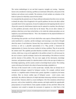 JITENDRA SINGH BHADORIYA-SCHOOL OF INSTRUMENTATION,DEVI AHILYA UNIVERSITY
INDORE(M.P.) INDIA
63
The various methodologies in use and their respective strengths are existing. Important
factors to be considered in selecting a problem are mentioned, followed by a discussion of the
hardware and software tools available. The inclusion of tools includes an evaluation of the
kinds of systems for which they seem to be best suited.
It is intended that the potential user of AI get sufficient information from this review not only
to identify the utility of the AI approach to his specific problems, but also to be able to define
reasonable limits for his expectations. It must be emphasized at the beginning that the tools of
AI provide a means by which human expertise may be captured in a machine, thus allowing it
to solve problems previously solved only by the human. They do not allow solutions of
problems which have never been solved before, or for which the solution procedures are not
implied by successful human behavior. This is the foundation for the proposed definition of
artificial intelligence.
AI technology does provide a set of tools which allow some aspects of human behavior to be
easily transferred to a machine, and the techniques used encourage a new kind of thought
about the nature of such behaviors, because they focus attention on the type of knowledge
involved, as well as a plausible representation of it. They provide a framework for
implementation of a known, but inexact, method of solving a problem. They do not provide
the solution itself. The capability provided therefore resembles most closely a new form of
calculus, which may or may not be applicable to the problem at hand. It is still necessary for
the user to choose a specific technique, based on his understanding of the behavior involved
and the structure of the problem. The user must supply all the information, knowledge
structures, and operations needed. It is therefore better to refer to the new type of endeavor as
knowledge engineering, and the systems created as knowledge-based systems. The resulting
system will always be limited to the subset of human knowledge embedded in it.
The focus of this research work is on the second topic. Actually, there are already lots of
computational techniques inspired by biological systems. For example, artificial neural
network is a simplified model of human brain; genetic algorithm is inspired by the human
evolution. Here we discuss another type of biological system - social system, more
specifically, the collective behaviors of simple individuals interacting with their environment
and each other. Someone called it as swarm intelligence. All of the simulations utilized local
processes, such as those modeled by cellular automata, and might underlie the unpredictable
group dynamics of social behavior. Some popular examples are bees and birds. Both of the
simulations were created to interpret the movement of organisms in a bird flock or fish
 