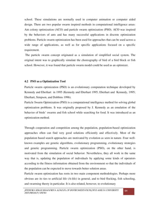 JITENDRA SINGH BHADORIYA-SCHOOL OF INSTRUMENTATION,DEVI AHILYA UNIVERSITY
INDORE(M.P.) INDIA
64
school. These simulations are normally used in computer animation or computer aided
design. There are two popular swarm inspired methods in computational intelligence areas:
Ant colony optimization (ACO) and particle swarm optimization (PSO). ACO was inspired
by the behaviors of ants and has many successful applications in discrete optimization
problems. Particle swarm optimization has been used for approaches that can be used across a
wide range of applications, as well as for specific applications focused on a specific
requirement.
The particle swarm concept originated as a simulation of simplified social system. The
original intent was to graphically simulate the choreography of bird of a bird block or fish
school. However, it was found that particle swarm model could be used as an optimizer.
4.2 PSO as a Optimization Tool
Particle swarm optimization (PSO) is an evolutionary computation technique developed by
Kennedy and Eberhart in 1995 (Kennedy and Eberhart 1995; Eberhart and Kennedy, 1995;
Eberhart, Simpson, and Dobbins 1996).
Particle Swarm Optimization (PSO) is a computational intelligence method for solving global
optimization problems. It was originally proposed by J. Kennedy as an emulation of the
behavior of birds’ swarms and fish school while searching for food. It was introduced as an
optimization method.
Through cooperation and competition among the population, population-based optimization
approaches often can find very good solutions efficiently and effectively. Most of the
population based search approaches are motivated by evolution as seen in nature. Four well-
known examples are genetic algorithms, evolutionary programming, evolutionary strategies
and genetic programming. Particle swarm optimization (PSO), on the other hand, is
motivated from the simulation of social behavior. Nevertheless, they all work in the same
way that is, updating the population of individuals by applying some kinds of operators
according to the fitness information obtained from the environment so that the individuals of
the population can be expected to move towards better solution areas.
Particle swarm optimization has roots in two main component methodologies. Perhaps more
obvious are its ties to artificial life (A-life) in general, and to bird flocking, fish schooling,
and swarming theory in particular. It is also related, however, to evolutionary
 