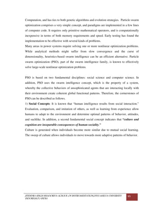 JITENDRA SINGH BHADORIYA-SCHOOL OF INSTRUMENTATION,DEVI AHILYA UNIVERSITY
INDORE(M.P.) INDIA
65
Computation, and has ties to both genetic algorithms and evolution strategies. Particle swarm
optimization comprises a very simple concept, and paradigms are implemented in a few lines
of computer code. It requires only primitive mathematical operators, and is computationally
inexpensive in terms of both memory requirements and speed. Early testing has found the
implementation to be effective with several kinds of problems.
Many areas in power systems require solving one or more nonlinear optimization problems.
While analytical methods might suffer from slow convergence and the curse of
dimensionality, heuristics-based swarm intelligence can be an efficient alternative. Particle
swarm optimization (PSO), part of the swarm intelligence family, is known to effectively
solve large-scale nonlinear optimization problems.
PSO is based on two fundamental disciplines: social science and computer science. In
addition, PSO uses the swarm intelligence concept, which is the property of a system,
whereby the collective behaviors of unsophisticated agents that are interacting locally with
their environment create coherent global functional patterns. Therefore, the cornerstones of
PSO can be described as follows.
1) Social Concepts: It is known that “human intelligence results from social interaction.”
Evaluation, comparison, and imitation of others, as well as learning from experience allow
humans to adapt to the environment and determine optimal patterns of behavior, attitudes,
and suchlike. In addition, a second fundamental social concept indicates that “culture and
cognition are inseparable consequences of human sociality.”
Culture is generated when individuals become more similar due to mutual social learning.
The sweep of culture allows individuals to move towards more adaptive patterns of behavior.
 