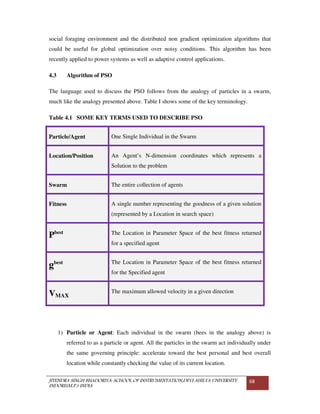 JITENDRA SINGH BHADORIYA-SCHOOL OF INSTRUMENTATION,DEVI AHILYA UNIVERSITY
INDORE(M.P.) INDIA
68
social foraging environment and the distributed non gradient optimization algorithms that
could be useful for global optimization over noisy conditions. This algorithm has been
recently applied to power systems as well as adaptive control applications.
4.3 Algorithm of PSO
The language used to discuss the PSO follows from the analogy of particles in a swarm,
much like the analogy presented above. Table I shows some of the key terminology.
Table 4.1 SOME KEY TERMS USED TO DESCRIBE PSO
Particle/Agent One Single Individual in the Swarm
Location/Position An Agent’s N-dimension coordinates which represents a
Solution to the problem
Swarm The entire collection of agents
Fitness A single number representing the goodness of a given solution
(represented by a Location in search space)
Pbest The Location in Parameter Space of the best fitness returned
for a specified agent
gbest The Location in Parameter Space of the best fitness returned
for the Specified agent
VMAX
The maximum allowed velocity in a given direction
1) Particle or Agent: Each individual in the swarm (bees in the analogy above) is
referred to as a particle or agent. All the particles in the swarm act individually under
the same governing principle: accelerate toward the best personal and best overall
location while constantly checking the value of its current location.
 