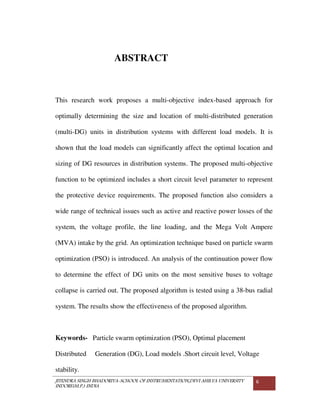JITENDRA SINGH BHADORIYA-SCHOOL OF INSTRUMENTATION,DEVI AHILYA UNIVERSITY
INDORE(M.P.) INDIA
6
ABSTRACT
This research work proposes a multi-objective index-based approach for
optimally determining the size and location of multi-distributed generation
(multi-DG) units in distribution systems with different load models. It is
shown that the load models can significantly affect the optimal location and
sizing of DG resources in distribution systems. The proposed multi-objective
function to be optimized includes a short circuit level parameter to represent
the protective device requirements. The proposed function also considers a
wide range of technical issues such as active and reactive power losses of the
system, the voltage profile, the line loading, and the Mega Volt Ampere
(MVA) intake by the grid. An optimization technique based on particle swarm
optimization (PSO) is introduced. An analysis of the continuation power flow
to determine the effect of DG units on the most sensitive buses to voltage
collapse is carried out. The proposed algorithm is tested using a 38-bus radial
system. The results show the effectiveness of the proposed algorithm.
Keywords- Particle swarm optimization (PSO), Optimal placement
Distributed Generation (DG), Load models .Short circuit level, Voltage
stability.
 