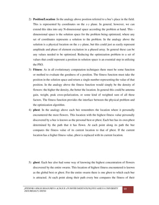 JITENDRA SINGH BHADORIYA-SCHOOL OF INSTRUMENTATION,DEVI AHILYA UNIVERSITY
INDORE(M.P.) INDIA
69
2) Position/Location :In the analogy above position referred to a bee’s place in the field.
This is represented by coordinates on the x-y plane. In general, however, we can
extend this idea into any N-dimensional space according the problem at hand. This -
dimensional space is the solution space for the problem being optimized, where any
set of coordinates represents a solution to the problem. In the analogy above the
solution is a physical location on the x-y plane, but this could just as easily represent
amplitude and phase of element excitation in a phased array. In general these can be
any values needed to be optimized. Reducing the optimization problem to a set of
values that could represent a position in solution space is an essential step in utilizing
the PSO.
3) Fitness: As in all evolutionary computation techniques there must be some function
or method to evaluate the goodness of a position. The fitness function must take the
position in the solution space and return a single number representing the value of that
position. In the analogy above the fitness function would simply be the density of
flowers: the higher the density, the better the location. In general this could be antenna
gain, weight, peak cross-polarization, or some kind of weighted sum of all these
factors. The fitness function provides the interface between the physical problem and
the optimization algorithm.
4) pbest: In the analogy above each bee remembers the location where it personally
encountered the most flowers. This location with the highest fitness value personally
discovered by a bee is known as the personal best or pbest. Each bee has its own pbest
determined by the path that it has flown. At each point along its path the bee
compares the fitness value of its current location to that of pbest. If the current
location has a higher fitness value, pbest is replaced with its current location.
5) gbest: Each bee also had some way of knowing the highest concentration of flowers
discovered by the entire swarm. This location of highest fitness encountered is known
as the global best or gbest. For the entire swarm there is one gbest to which each bee
is attracted. At each point along their path every bee compares the fitness of their
 