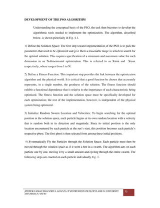 JITENDRA SINGH BHADORIYA-SCHOOL OF INSTRUMENTATION,DEVI AHILYA UNIVERSITY
INDORE(M.P.) INDIA
73
DEVELOPMENT OF THE PSO ALGORITHM
Understanding the conceptual basis of the PSO, the task then becomes to develop the
algorithmic tools needed to implement the optimization. The algorithm, described
below, is shown pictorially in Fig. 4.1.
1) Define the Solution Space: The first step toward implementation of the PSO is to pick the
parameters that need to be optimized and give them a reasonable range in which to search for
the optimal solution. This requires specification of a minimum and maximum value for each
dimension in an N-dimensional optimization. This is referred to as Xmin and Xmax
respectively, where ranges from 1 to N.
2) Define a Fitness Function: This important step provides the link between the optimization
algorithm and the physical world. It is critical that a good function be chosen that accurately
represents, in a single number, the goodness of the solution. The fitness function should
exhibit a functional dependence that is relative to the importance of each characteristic being
optimized. The fitness function and the solution space must be specifically developed for
each optimization; the rest of the implementation, however, is independent of the physical
system being optimized.
3) Initialize Random Swarm Location and Velocities: To begin searching for the optimal
position in the solution space, each particle begins at its own random location with a velocity
that is random both in its direction and magnitude. Since its initial position is the only
location encountered by each particle at the run’s start, this position becomes each particle’s
respective pbest. The first gbest is then selected from among these initial positions.
4) Systematically Fly the Particles through the Solution Space: Each particle must then be
moved through the solution space as if it were a bee in a swarm. The algorithm acts on each
particle one by one, moving it by a small amount and cycling through the entire swarm. The
following steps are enacted on each particle individually Fig. 3.
 