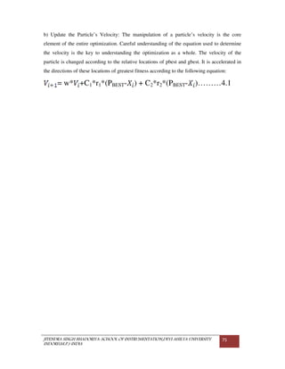 JITENDRA SINGH BHADORIYA-SCHOOL OF INSTRUMENTATION,DEVI AHILYA UNIVERSITY
INDORE(M.P.) INDIA
75
b) Update the Particle’s Velocity: The manipulation of a particle’s velocity is the core
element of the entire optimization. Careful understanding of the equation used to determine
the velocity is the key to understanding the optimization as a whole. The velocity of the
particle is changed according to the relative locations of pbest and gbest. It is accelerated in
the directions of these locations of greatest fitness according to the following equation:
= w* +C1*r1*(PBEST- ) + C2*r2*(PBEST- )………4.1
 