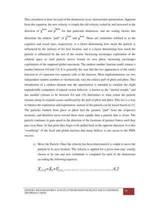JITENDRA SINGH BHADORIYA-SCHOOL OF INSTRUMENTATION,DEVI AHILYA UNIVERSITY
INDORE(M.P.) INDIA
76
This calculation is done for each of the dimensions in an -dimensional optimization. Apparent
from this equation, the new velocity is simply the old velocity scaled by and increased in the
direction of g
best
and p
best
for that particular dimension. and are scaling factors that
determine the relative “pull” of g
best
and g
best
. These are sometimes referred to as the
cognitive and social rates, respectively. is a factor determining how much the particle is
influenced by the memory of his best location, and is a factor determining how much the
particle is influenced by the rest of the swarm. Increasing encourages exploration of the
solution space as each particle moves toward its own pbest; increasing encourages
exploitation of the supposed global maximum. The random number function rand() returns a
number between 0.0 and 1.0. It is generally the case that the two appearances of the rand()
function in (1) represent two separate calls to the function. Most implementations use two
independent random numbers to stochastically vary the relative pull of gbest and pbest. This
introduction of a random element into the optimization is intended to simulate the slight
unpredictable component of natural swarm behavior. is known as the “inertial weight,” and
this number (chosen to be between 0.0 and 1.0) determines to what extent the particle
remains along its original course unaffected by the pull of gbest and pbest. This too is a way
to balance the exploration and exploitation. motion of the particle can be traced based on (1).
The particles furthest from gbest or pbest feel the greatest “pull” from the respective
locations, and therefore move toward them more rapidly than a particle that is closer. The
particle continues to gain speed in the direction of the locations of greatest fitness until they
pass over them. At that point they begin to be pulled back in the opposite direction. It is this
“overflying” of the local and global maxima that many believe is one secret to the PSOs
success.
c) Move the Particle: Once the velocity has been determined it is simple to move the
particle to its next location. The velocity is applied for a given time-step usually
chosen to be one and new coordinate is computed for each of the dimensions
according the following equation:
= + ………………………………..4.2
 