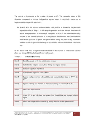 JITENDRA SINGH BHADORIYA-SCHOOL OF INSTRUMENTATION,DEVI AHILYA UNIVERSITY
INDORE(M.P.) INDIA
77
The particle is then moved to the location calculated by (2). The composite nature of this
algorithm composed of several independent agents makes it especially conducive to
implementation on parallel processors.
6) Repeat: After this process is carried out for each particle in the swarm, the process is
repeated starting at Step 4). In this way the particles move for discrete time intervals
before being evaluated. It is as though a snapshot is taken of the entire swarm every
second. At that time the positions of all the particles are evaluated, and corrections are
made to the positions of pbest, and gbest before letting the particles fly around for
another second. Repetition of this cycle is continued until the termination criteria are
met.
In this thesis work PSO is implemented in to IEEE-38 bus system to find out the optimal
place and sizing of DG including different load models .
Table 4.2 Solution Procedure
Step 1 Input basic data of 38-bus distribution system
Step 2 Calculate the original losses , load ability and impact indices
Step 3 Initialize a particle population
Step 4 Calculate the objective value (IMO)
Step 5 Record real power loss , loadability and impact indices data to PBEST
&
GBEST
Step 6 Update velocity and position of particle according to equation 4.1& 4.2
Step 7 Check the stop criterion
Step 8 After DG is set calculate real power loss ,loadability and impact indices
again
Step 9 Select the compromised solution by busing particle swarm optimization
 