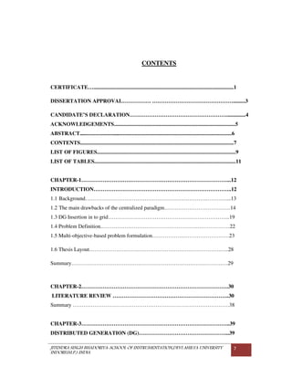 JITENDRA SINGH BHADORIYA-SCHOOL OF INSTRUMENTATION,DEVI AHILYA UNIVERSITY
INDORE(M.P.) INDIA
7
CONTENTS
CERTIFICATE…........................................................................................................1
DISSERTATION APPROVAL……………. ……………………………………….........3
CANDIDATE’S DECLARATION………………………………………………..............4
ACKNOWLEDGEMENTS..........................................................................................5
ABSTRACT..................................................................................................................6
CONTENTS..................................................................................................................7
LIST OF FIGURES.......................................................................................................9
LIST OF TABLES.........................................................................................................11
CHAPTER-1………………………………………………………………………...12
INTRODUCTION…………………………………………………………………..12
1.1 Background……………………………………………………………………....13
1.2 The main drawbacks of the centralized paradigm……………………………….14
1.3 DG Insertion in to grid…………………………………………………………..19
1.4 Problem Definition..……………………………….…………….………………22
1.5 Multi-objective-based problem formulation……………….……………………23
1.6 Thesis Layout……………………………………………………………….…..28
Summary……………………………………………………………………………29
CHAPTER-2……………………………………………………………………….30
LITERATURE REVIEW ………………………………………………………..30
Summary ……………………………………………………………………………38
CHAPTER-3………………………………………………………………………..39
DISTRIBUTED GENERATION (DG)…………………………………………...39
 