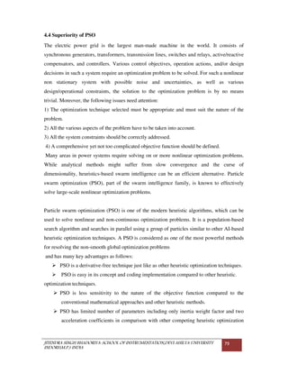 JITENDRA SINGH BHADORIYA-SCHOOL OF INSTRUMENTATION,DEVI AHILYA UNIVERSITY
INDORE(M.P.) INDIA
79
4.4 Superiority of PSO
The electric power grid is the largest man-made machine in the world. It consists of
synchronous generators, transformers, transmission lines, switches and relays, active/reactive
compensators, and controllers. Various control objectives, operation actions, and/or design
decisions in such a system require an optimization problem to be solved. For such a nonlinear
non stationary system with possible noise and uncertainties, as well as various
design/operational constraints, the solution to the optimization problem is by no means
trivial. Moreover, the following issues need attention:
1) The optimization technique selected must be appropriate and must suit the nature of the
problem.
2) All the various aspects of the problem have to be taken into account.
3) All the system constraints should be correctly addressed.
4) A comprehensive yet not too complicated objective function should be defined.
Many areas in power systems require solving on or more nonlinear optimization problems.
While analytical methods might suffer from slow convergence and the curse of
dimensionality, heuristics-based swarm intelligence can be an efficient alternative. Particle
swarm optimization (PSO), part of the swarm intelligence family, is known to effectively
solve large-scale nonlinear optimization problems.
Particle swarm optimization (PSO) is one of the modern heuristic algorithms, which can be
used to solve nonlinear and non-continuous optimization problems. It is a population-based
search algorithm and searches in parallel using a group of particles similar to other AI-based
heuristic optimization techniques. A PSO is considered as one of the most powerful methods
for resolving the non-smooth global optimization problems
and has many key advantages as follows:
PSO is a derivative-free technique just like as other heuristic optimization techniques.
PSO is easy in its concept and coding implementation compared to other heuristic.
optimization techniques.
PSO is less sensitivity to the nature of the objective function compared to the
conventional mathematical approaches and other heuristic methods.
PSO has limited number of parameters including only inertia weight factor and two
acceleration coefficients in comparison with other competing heuristic optimization
 