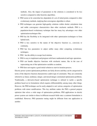 JITENDRA SINGH BHADORIYA-SCHOOL OF INSTRUMENTATION,DEVI AHILYA UNIVERSITY
INDORE(M.P.) INDIA
80
methods. Also, the impact of parameters to the solutions is considered to be less
sensitive compared to other heuristic algorithms.
PSO seems to be somewhat less dependent of a set of initial points compared to other
evolutionary methods, implying that convergence algorithm is robust.
PSO techniques can generate high-quality solutions within shorter calculation time
and stable convergence characteristics than other stochastic methods. PSO is a
population-based evolutionary technique that has many key advantages over other
optimization techniques like:
PSO has the flexibility to be integrated with other optimization techniques to form
hybrid tools.
PSO is less sensitive to the nature of the objective function i.e., convexity or
continuity.
PSO has less parameters to adjust unlike many other competing evolutionary
techniques.
PSO has the ability to escape local minima.
PSO is easy to implement and program with basic mathematical and logic operations.
PSO can handle objective functions with stochastic nature, like in the case of
representing one of the optimization variables as random.
PSO does not require a good initial solution to start its iteration process.
Electric power system optimization problems are fairly diverse and they can be categorized in
terms of the objective function characteristics and/or type of constraints. They are commonly
referred to as linear, nonlinear, integer, and mixed integer constrained optimization problems.
Traditionally, a derivative-based optimization technique is utilized to tackle a specific
problem based on its formulation which requires differentiability among many other things.
However, the PSO technique can be easily adapted to suit various categories of optimization
problems with minor modifications. This key attribute makes the PSO a general purpose
optimizer that solves a wide range of optimization problems. PSO applications in electric
power systems are similar to those in different research fields once a common formulation is
established. However, PSO parameter tuning might be different from one application to
another.
 