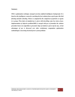 JITENDRA SINGH BHADORIYA-SCHOOL OF INSTRUMENTATION,DEVI AHILYA UNIVERSITY
INDORE(M.P.) INDIA
81
Summary
PSO is optimization technique emerged out from artificial intelligence background. It is
based on the intelligence swarm for searching the best solution from search space like bird
flocking and fish schooling. Fitness is computed by the comparison of particles or agents
in a group. Flow-chart of standard pso is given with describing some key terms of pso.
Implementation of objective problem(IMO) is merged with pso to formulate the solution
procedure hence new algorithm is presented .Steps of solution is given step by step , in last
advantages of pso is discussed over other evolutionary computation optimization
methodologies concerning electrical power system problems
 