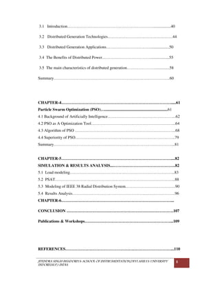 JITENDRA SINGH BHADORIYA-SCHOOL OF INSTRUMENTATION,DEVI AHILYA UNIVERSITY
INDORE(M.P.) INDIA
8
3.1 Introduction………………………………………………………..................40
3.2 Distributed Generation Technologies…………………………………………44
3.3 Distributed Generation Applications……………………………..................50
3.4 The Benefits of Distributed Power………………………………..................55
3.5 The main characteristics of distributed generation…………………..............58
Summary…………………………………………………………………………..60
CHAPTER-4……………………………………………………………………….....61
Particle Swarm Optimization (PSO)…..............................................................61
4.1 Background of Artificially Intelligence…………………………………………...62
4.2 PSO as A Optimization Tool……………………………………………………...64
4.3 Algorithm of PSO ………………………………………………………………...68
4.4 Superiority of PSO………………………………………………………………..79
Summary……………………………………………………………………………...81
CHAPTER-5………………………………………………………………………....82
SIMULATION & RESULTS ANALYSIS...……………………………………….82
5.1 Load modeling…………………………………………………………………...83
5.2 PSAT……………………………………………………………………………..88
5.3 Modeling of IEEE 38 Radial Distribution System……………………………….90
5.4 Results Analysis………………………………………………………………….96
CHAPTER-6………………………………………………………………………...
CONCLUSION …………………………………………………………………….107
Publications & Workshops………………………………………………………...109
REFERENCES……………………………………………………………………...110
 