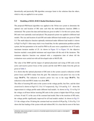 JITENDRA SINGH BHADORIYA-SCHOOL OF INSTRUMENTATION,DEVI AHILYA UNIVERSITY
INDORE(M.P.) INDIA
90
theoretically and practically NR algorithm converges faster to the solutions than the others,
which is why we applied it to our system.
5.3 Modelling of IEEE-38 BUS Radial Distribution System
The proposed PSO-based algorithm was applied to the 38-bus test system to determine the
optimal size and location of DG units such that the multi-objective function (IMO) is
minimized. The system line data and load data are given in table 5.1 for this test system, three
DG units were optimally sized and placed. The proposed system was applied to different load
models. The size and location of each DG unit under different load models are given in Table
5.5. The multi-objective function optimally minimized under different load models is shown
in Fig5.5 to Fig5.9. After many trials it was found that, for this optimization problem and this
system, the best parameters to be used for PSO in all cases were a population size of 15 and a
maximum iteration number of 25. As shown in Figure 5.5 to Figure 5.9, the objective
function reached a near-global minimum and stayed there till the end of the iterations. The
minimum objective function was attained with a computation time of about All the
evaluations were carried out with self-developed codes in MATLAB.
The value of the MOF and the impact of optimal placement and sizing of DG units on the
active and reactive power losses of the system and the total MVA intake from the grid are
given in Table 5.
It is shown that the optimal placement of DG units in the system caused a reduction in both
power losses and MVA intake from the grid. The reduction in real power loss was in the
range 54–67%. The reduction in reactive power loss was in the range 58–67%. The
reduction in the total MVA intake was about 30%.
The effect of inserting DG units in the system on the voltage profile, line flow, and the short
circuit level is shown in Figs5.15, 5.16, 5.17 respectively. Fig. 5.16 and fig. 5.17 shows the
improvement in voltage profile under different load models. As shown in Fig. 5.5 to Fig 5.9
the voltage at all buses before inserting DG units in the system is higher than 0.95 pu, except
at buses 18 and 37, in the case of the constant load model. Due to the insertion of DG units,
the voltage profile significantly improved for all load models studied. As shown in Fig.5.5-
5.9 the voltage at bus 18 during the constant load was raised to 0.99 pu Fig. 5.10 to Fig. 5.14
shows the line loading of the system with and without DG. It is clear that for most of the lines
 