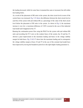 JITENDRA SINGH BHADORIYA-SCHOOL OF INSTRUMENTATION,DEVI AHILYA UNIVERSITY
INDORE(M.P.) INDIA
91
the loading decreased, while for some lines it remained the same or increased, but still within
line loading limits.
As a result of the placement of DG units in the system, the short circuit level at most of the
system buses was increased. Fig. 5.15 shows the difference between the short circuit level at
each bus of the system with and without DG as a percentage of the value of the short circuit
level before the placement of DG units in the system. As shown in Fig. 6, the maximum
increase is very low: a maximum difference of 3.92% occurred in the case of the industrial
load model and it happened at bus 37.
Running the continuation power flow using the PSAT for the system with and without DG
units and recording the P–V curve at the weakest buses of the system, bus 18 and bus 37,
showed a great improvement in the maximum loading and hence in the voltage stability
margin for both buses. Fig. 5.16,5.17 shows how the maximum loading and in consequence
the voltage stability margin at buses 18 and 37 in the case of the constant load model have
been improved by moving the breakdown point far to the right (higher loading parameter λ).
 