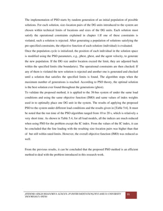 JITENDRA SINGH BHADORIYA-SCHOOL OF INSTRUMENTATION,DEVI AHILYA UNIVERSITY
INDORE(M.P.) INDIA
95
The implementation of PSO starts by random generation of an initial population of possible
solutions. For each solution, size–location pairs of the DG units introduced to the system are
chosen within technical limits of locations and sizes of the DG units. Each solution must
satisfy the operational constraints explained in chapter 1.If one of these constraints is
violated, such a solution is rejected. After generating a population of solutions satisfying the
pre-specified constraints, the objective function of each solution (individual) is evaluated.
Once the population cycle is initialized, the position of each individual in the solution space
is modified using the PSO parameters, e.g., pbest, gbest, and the agent velocity, to generate
the new population. If the DG size and/or location exceed the limit, they are adjusted back
within the specified limits (the boundaries). The operational constraints are then checked. If
any of them is violated the new solution is rejected and another one is generated and checked
until a solution that satisfies the specified limits is found. The algorithm stops when the
maximum number of generations is reached. According to PSO theory, the optimal solution
is the best solution ever found throughout the generations (gbest).
To validate the proposed method, it is applied to the 38-bus system of under the same load
conditions and using the same objective function (IMO) and same values of index weights
used in to optimally place one DG unit in the system. The results of applying the proposed
PSO to the system under different load conditions and the results given in [Table 5.6]. It must
be noted that the run time of the PSO algorithm ranged from 10 to 20 s, which is relatively a
very short time. As shown in Table 5.4, for all load models, all the indices are much reduced
when using PSO for the problem except the IC index. From the values of the IC index, it can
be concluded that the line loading with the resulting size–location pairs was higher than that
of but still within rated limits. However, the overall objective function (IMO) was reduced as
well.
From the previous results, it can be concluded that the proposed PSO method is an efficient
method to deal with the problem introduced in this research work.
 