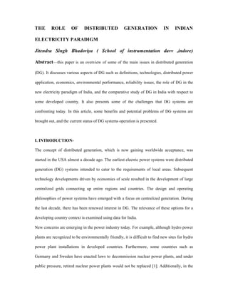 THE       ROLE        OF      DISTRIBUTED             GENERATION              IN     INDIAN

ELECTRICITY PARADIGM

Jitendra Singh Bhadoriya ( School of instrumentation davv ,indore)

Abstract—this paper is an overview of some of the main issues in distributed generation

(DG). It discusses various aspects of DG such as definitions, technologies, distributed power

application, economics, environmental performance, reliability issues, the role of DG in the

new electricity paradigm of India, and the comparative study of DG in India with respect to

some developed country. It also presents some of the challenges that DG systems are

confronting today. In this article, some benefits and potential problems of DG systems are

brought out, and the current status of DG systems operation is presented.



I. INTRODUCTION-

The concept of distributed generation, which is now gaining worldwide acceptance, was

started in the USA almost a decade ago. The earliest electric power systems were distributed

generation (DG) systems intended to cater to the requirements of local areas. Subsequent

technology developments driven by economies of scale resulted in the development of large

centralized grids connecting up entire regions and countries. The design and operating

philosophies of power systems have emerged with a focus on centralized generation. During

the last decade, there has been renewed interest in DG. The relevance of these options for a

developing country context is examined using data for India.

New concerns are emerging in the power industry today. For example, although hydro power

plants are recognized to be environmentally friendly, it is difficult to find new sites for hydro

power plant installations in developed countries. Furthermore, some countries such as

Germany and Sweden have enacted laws to decommission nuclear power plants, and under

public pressure, retired nuclear power plants would not be replaced [1]. Additionally, in the
 