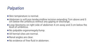 Palpation
●Skin temperature is normal.
●Abdomen is soft,non tender,midline incision extending 7cm above and 5
cm below the umbilicus without any gaping or discharge.
●Loop ileostomy on right side of abdomen 4 cm away and 3 cm below the
level of umbilicus.
●No palpable organomegaly/lump.
●All hernial sites are normal.
●Renal angles are clear.
●No evidence of free ﬂuid in abdomen.
 