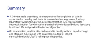 Summary
● A 30 year male presenting to emergency with complaints of pain in
abdomen for one day and fever for a week had undergone exploratory
laparotomy with ﬁnding of single ileal perforation ½ feet proximal to
ileocecal junction for which primary repair done followed by loop ileostomy
fashioned 1½ feet proximal to ileocecal junction.
●On examination ,midline stitched wound is healthy without any discharge
and stoma is functioning with an average output of 300ml
semisolid,yellowish,foul smelling content per day.
 