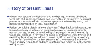 History of present illness
●Patient was apparently asymptomatic 15 days ago when he developed
fever with chills and rigor which was intermittent in nature with no diurnal
pattern ,not associated with any other symptoms relieved by taking oral
medication prescribed by local practitioner.
●Patient complaint of pain in lower abdomen 7 days back which was acute
in onset, colickey in nature ,not radiating to anywhere,associated with
nausea ,not aggravated or subsided by changing posture,not releived by
taking oral medication for which he came to emergency and admitted and
exloratory laparotomy was done on same day.On exploratory laparotomy
,2×2 cm ileal perforation 0.5 feet proximal to IC junction was found for
which primary repair done and loop ileostomy was made 1½ feet proximal
to IC junction.
 