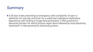 Summary
●A 30 year male presenting to emergency with complaints of pain in
abdomen for one day and fever for a week had undergone exploratory
laparotomy with ﬁnding of single ileal perforation ½ feet proximal to
ileocecal junction for which primary repair done followed by loop ileostomy
fashioned 1½ feet proximal to ileocecal junction.
 
