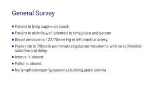 General Survey
●Patient is lying supine on couch.
●Patient is afebrile,well oriented to time,place and person.
●Blood pressure is 122/78mm Hg in left brachial artery.
●Pulse rate is 78beats per minute,regular,normovolemic with no radioradial
radiofemoral delay.
●Icterus is absent.
●Pallor is absent.
●No lymphadenopathy,cyanosis,clubbing,pedal edema
 