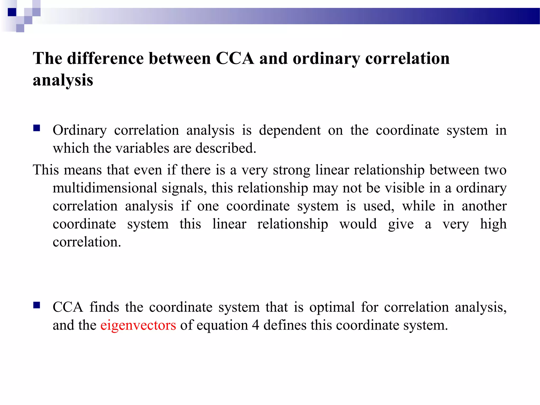 The difference between CCA and ordinary correlation
analysis
 Ordinary correlation analysis is dependent on the coordinate system in
which the variables are described.
This means that even if there is a very strong linear relationship between two
multidimensional signals, this relationship may not be visible in a ordinary
correlation analysis if one coordinate system is used, while in another
coordinate system this linear relationship would give a very high
correlation.
 CCA finds the coordinate system that is optimal for correlation analysis,
and the eigenvectors of equation 4 defines this coordinate system.
 