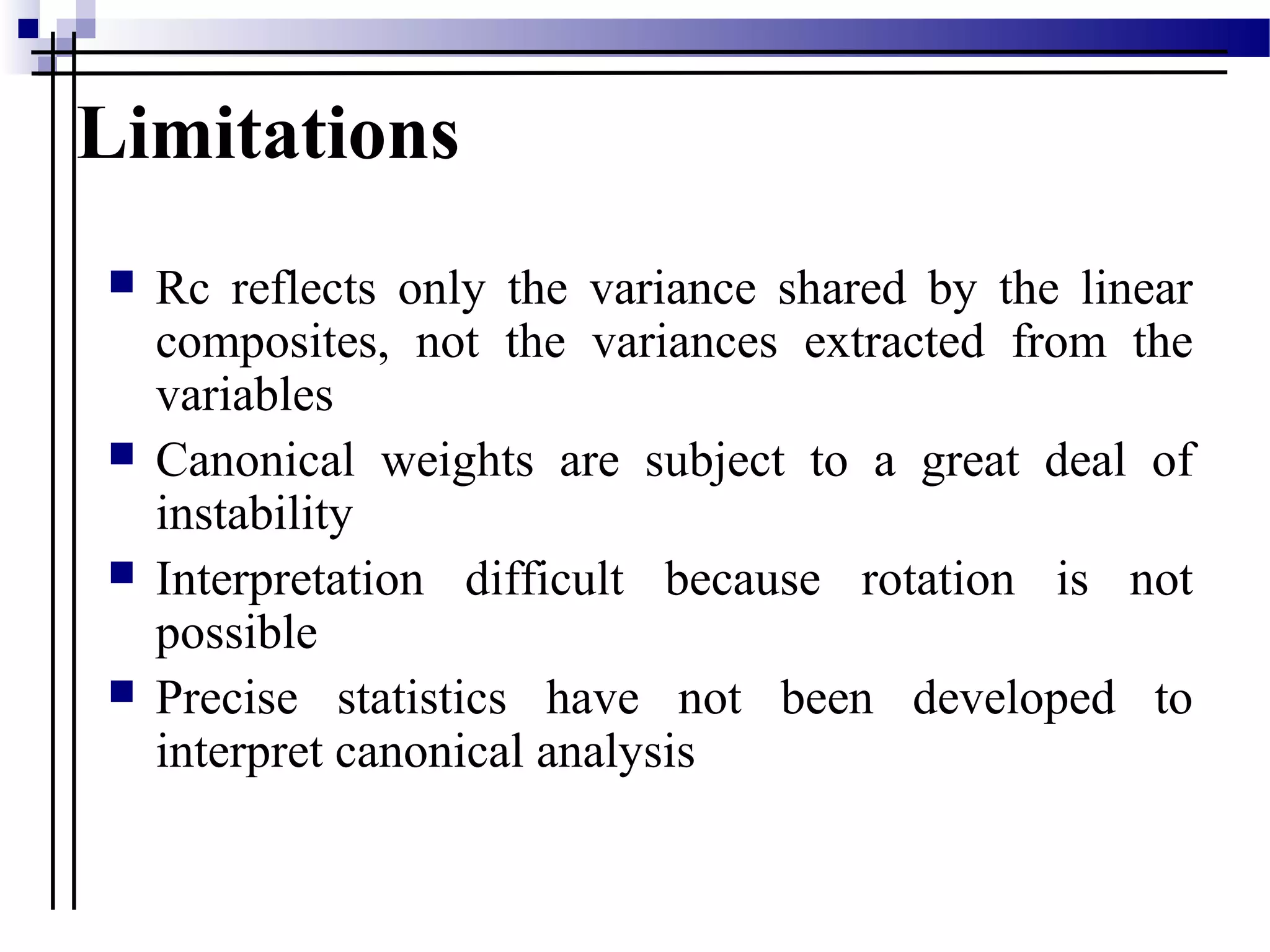 Limitations
 Rc reflects only the variance shared by the linear
composites, not the variances extracted from the
variables
 Canonical weights are subject to a great deal of
instability
 Interpretation difficult because rotation is not
possible
 Precise statistics have not been developed to
interpret canonical analysis
 