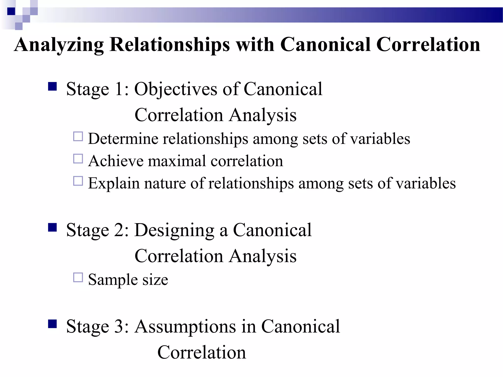 Analyzing Relationships with Canonical Correlation
 Stage 1: Objectives of Canonical
Correlation Analysis
 Determine relationships among sets of variables
 Achieve maximal correlation
 Explain nature of relationships among sets of variables
 Stage 2: Designing a Canonical
Correlation Analysis
 Sample size
 Stage 3: Assumptions in Canonical
Correlation
 