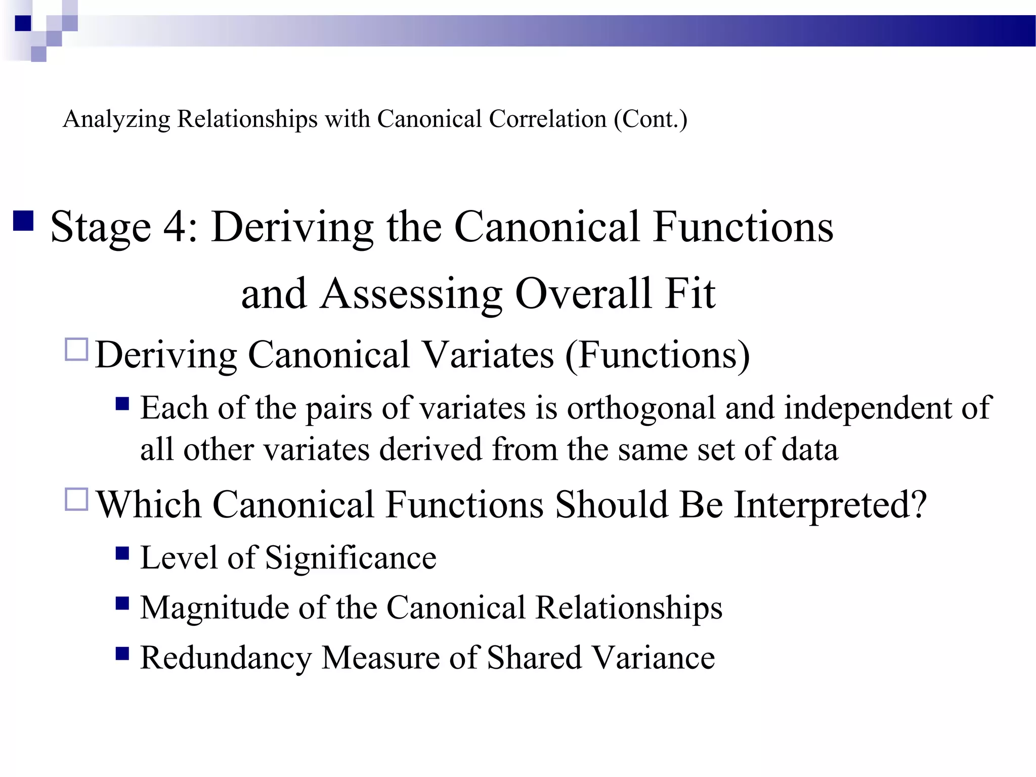 Analyzing Relationships with Canonical Correlation (Cont.)
 Stage 4: Deriving the Canonical Functions
and Assessing Overall Fit
Deriving Canonical Variates (Functions)
 Each of the pairs of variates is orthogonal and independent of
all other variates derived from the same set of data
Which Canonical Functions Should Be Interpreted?
 Level of Significance
 Magnitude of the Canonical Relationships
 Redundancy Measure of Shared Variance
 