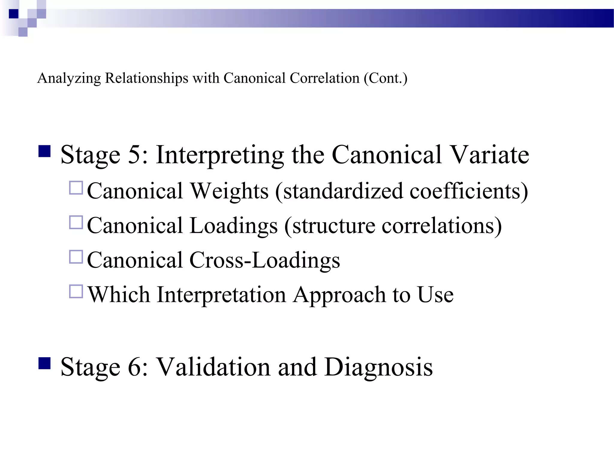 Analyzing Relationships with Canonical Correlation (Cont.)
 Stage 5: Interpreting the Canonical Variate
Canonical Weights (standardized coefficients)
Canonical Loadings (structure correlations)
Canonical Cross-Loadings
Which Interpretation Approach to Use
 Stage 6: Validation and Diagnosis
 