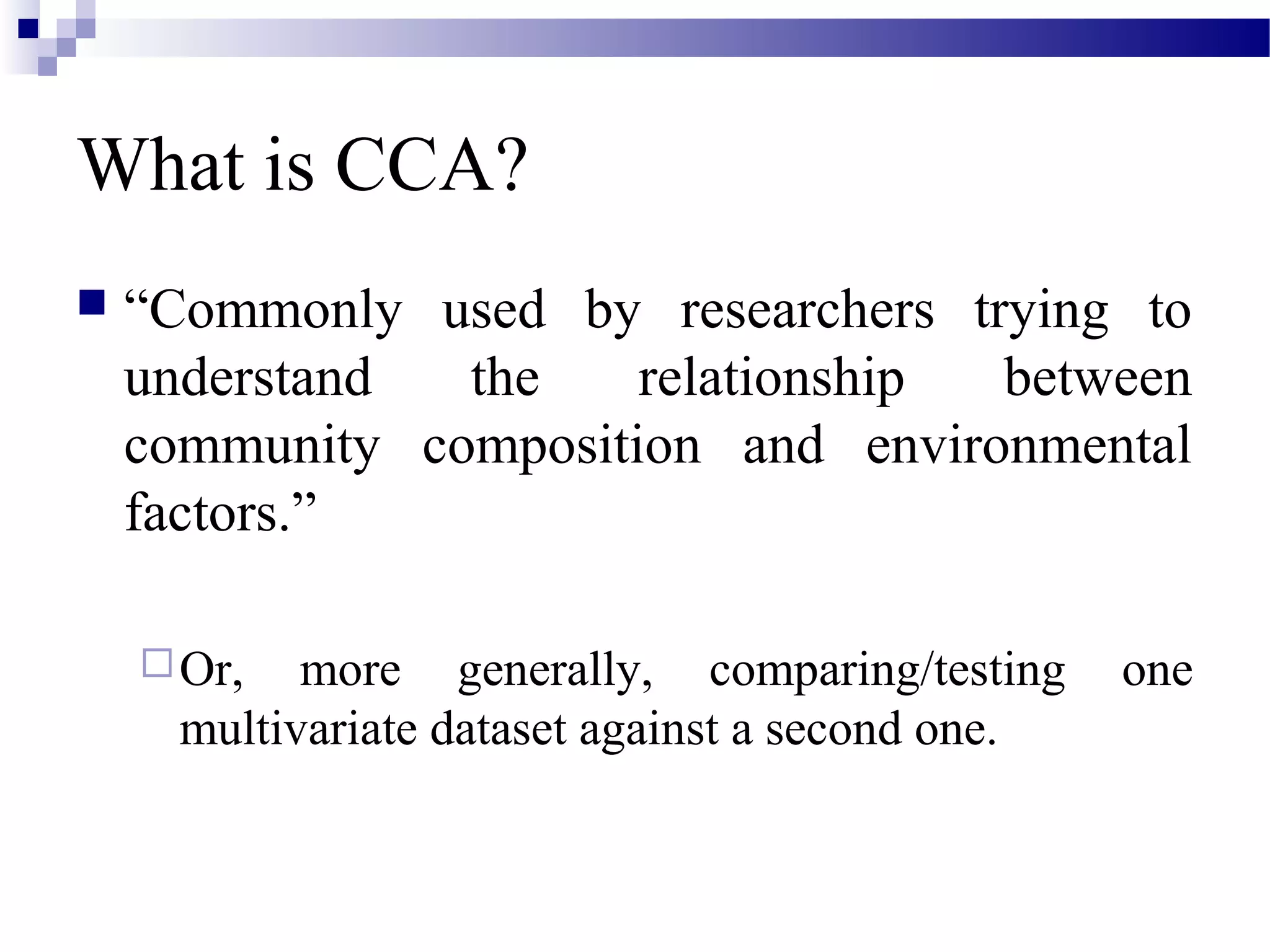 What is CCA?
 “Commonly used by researchers trying to
understand the relationship between
community composition and environmental
factors.”
Or, more generally, comparing/testing one
multivariate dataset against a second one.
 