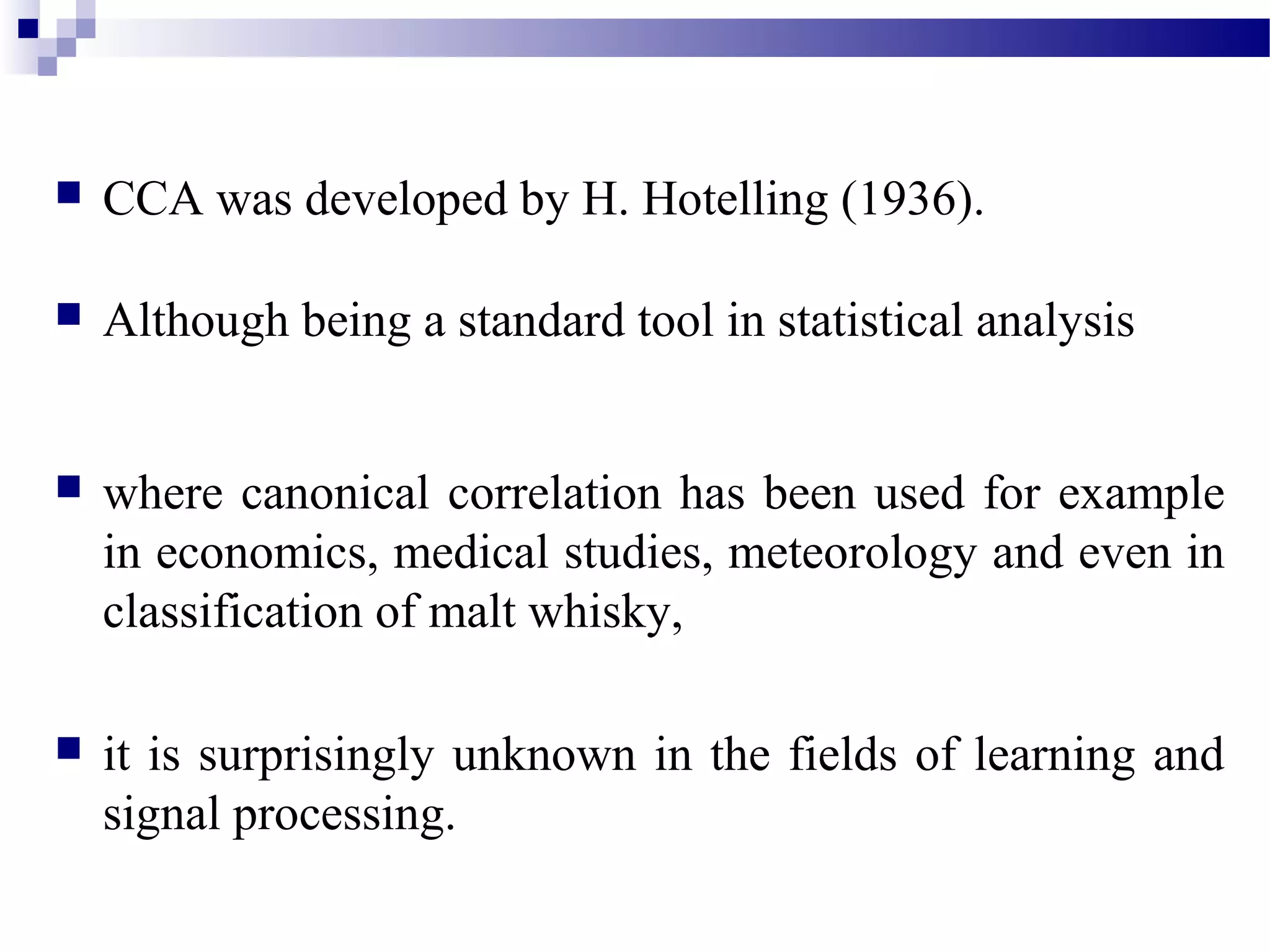  CCA was developed by H. Hotelling (1936).
 Although being a standard tool in statistical analysis
 where canonical correlation has been used for example
in economics, medical studies, meteorology and even in
classification of malt whisky,
 it is surprisingly unknown in the fields of learning and
signal processing.
 