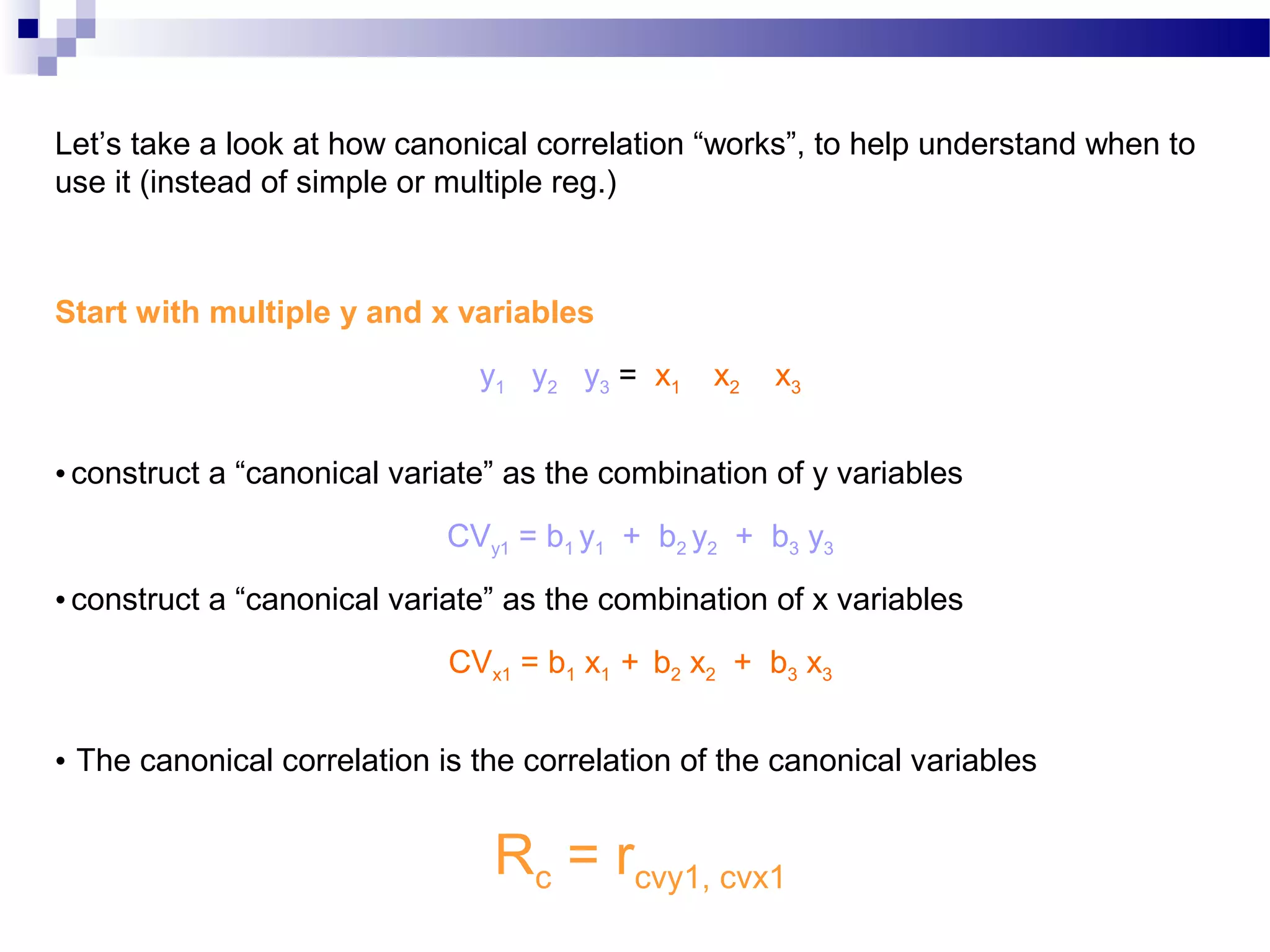 Let’s take a look at how canonical correlation “works”, to help understand when to
use it (instead of simple or multiple reg.)
Start with multiple y and x variables
y1 y2 y3 = x1 x2 x3
• construct a “canonical variate” as the combination of y variables
CVy1 = b1 y1 + b2 y2 + b3 y3
• construct a “canonical variate” as the combination of x variables
CVx1 = b1 x1 + b2 x2 + b3 x3
• The canonical correlation is the correlation of the canonical variables
Rc = rcvy1, cvx1
 