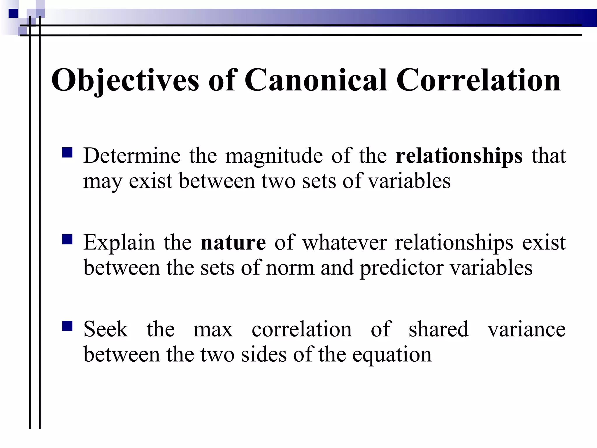 Objectives of Canonical Correlation
 Determine the magnitude of the relationships that
may exist between two sets of variables
 Explain the nature of whatever relationships exist
between the sets of norm and predictor variables
 Seek the max correlation of shared variance
between the two sides of the equation
 